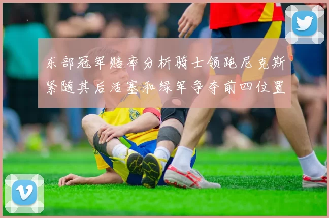东部冠军赔率分析骑士领跑尼克斯紧随其后活塞和绿军争夺前四位置