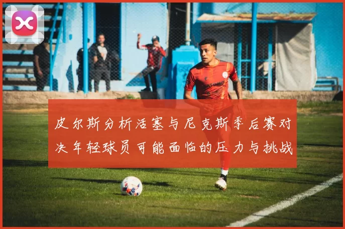 皮尔斯分析活塞与尼克斯季后赛对决年轻球员可能面临的压力与挑战