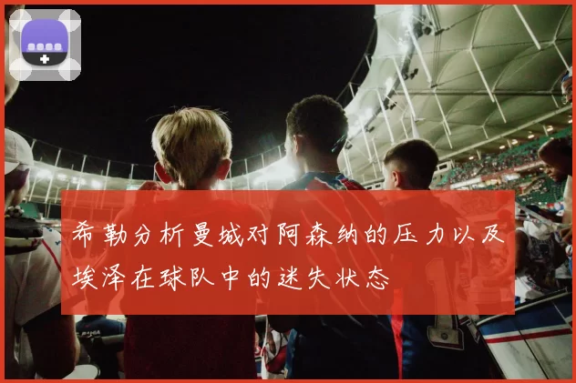 希勒分析曼城对阿森纳的压力以及埃泽在球队中的迷失状态