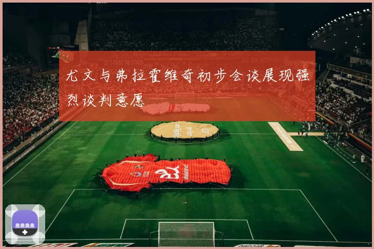 尤文与弗拉霍维奇初步会谈展现强烈谈判意愿