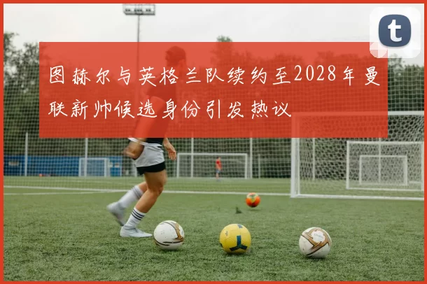 图赫尔与英格兰队续约至2028年曼联新帅候选身份引发热议