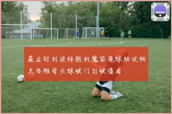 最后时刻逆转胜利魔笛角球助攻帕夫洛维奇头球破门打破僵局