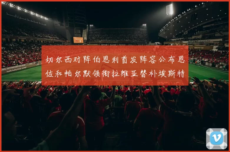 切尔西对阵伯恩利首发阵容公布恩佐和帕尔默领衔拉维亚替补埃斯特旺因伤缺席