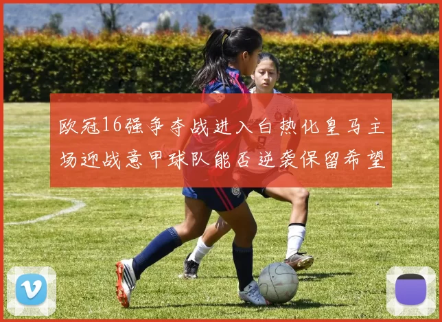 欧冠16强争夺战进入白热化皇马主场迎战意甲球队能否逆袭保留希望