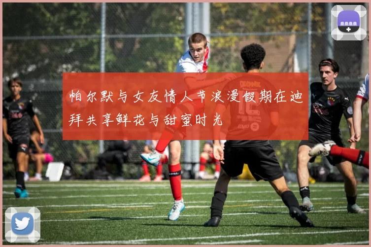 帕尔默与女友情人节浪漫假期在迪拜共享鲜花与甜蜜时光