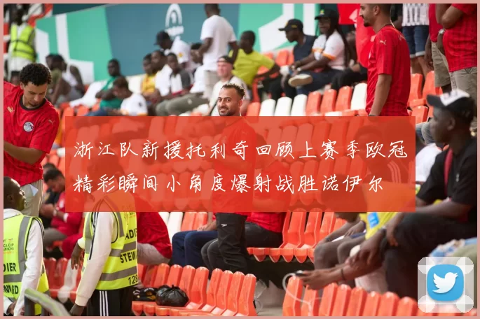 浙江队新援托利奇回顾上赛季欧冠精彩瞬间小角度爆射战胜诺伊尔