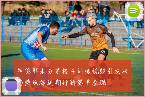阿德耶米分享格斗训练视频引发状态热议球迷期待新赛季表现