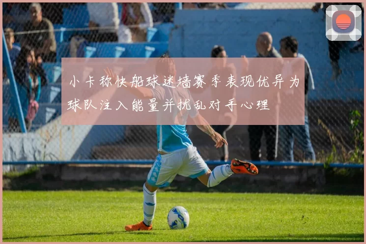 小卡称快船球迷墙赛季表现优异为球队注入能量并扰乱对手心理