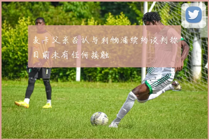 麦卡父亲否认与利物浦续约谈判称目前未有任何接触