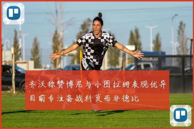 齐沃称赞博尼与小图拉姆表现优异目前专注备战科莫而非德比