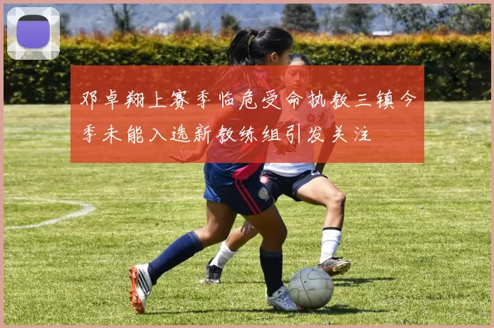 邓卓翔上赛季临危受命执教三镇今季未能入选新教练组引发关注