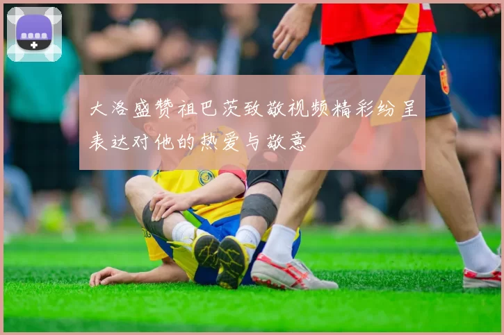 大洛盛赞祖巴茨致敬视频精彩纷呈表达对他的热爱与敬意