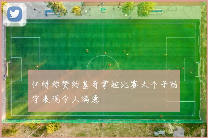 怀特称赞约基奇掌控比赛大个子防守表现令人满意