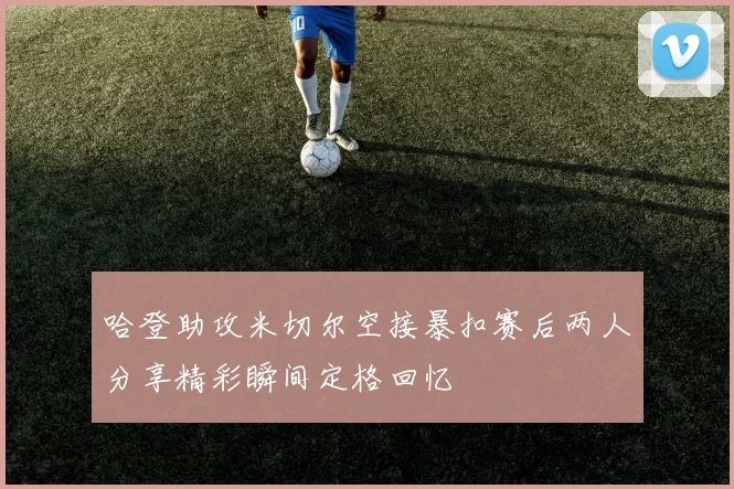 哈登助攻米切尔空接暴扣赛后两人分享精彩瞬间定格回忆