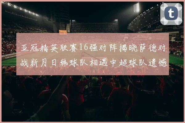 亚冠精英联赛16强对阵揭晓萨德对战新月日韩球队相遇中超球队遗憾出局